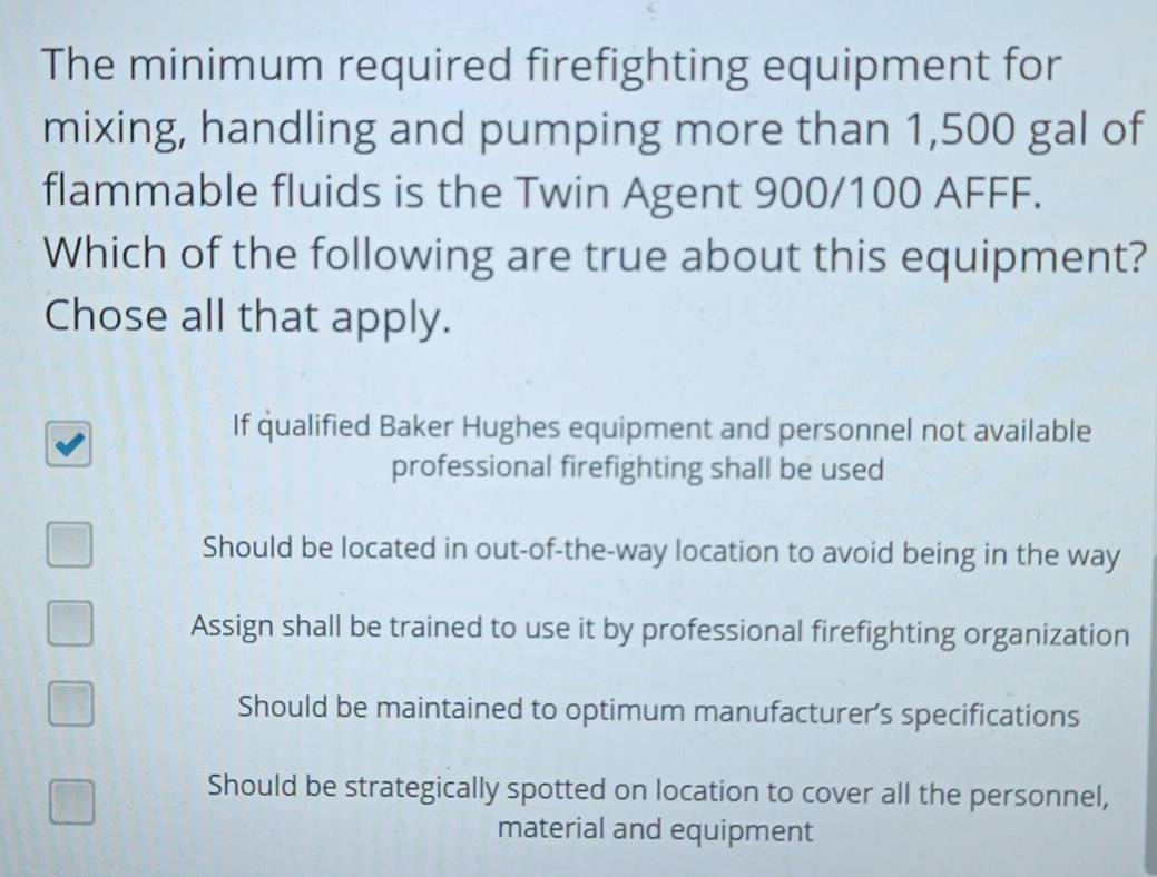 The minimum required firefighting equipment for
mixing, handling and pumping more than 1,500 gal of
flammable fluids is the Twin Agent 900/100 AFFF.
Which of the following are true about this equipment?
Chose all that apply.
If qualified Baker Hughes equipment and personnel not available
professional firefighting shall be used
Should be located in out-of-the-way location to avoid being in the way
Assign shall be trained to use it by professional firefighting organization
Should be maintained to optimum manufacturer’s specifications
Should be strategically spotted on location to cover all the personnel,
material and equipment