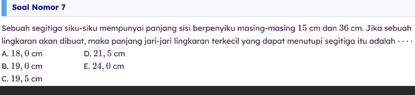 Soal Nomor 7
Sebuah segitiga siku-siku mempunyai panjang sisi berpenyiku masing-masing 15 cm dan 36 cm. Jika sebuah
lingkaran akan dibuat, maka panjang jari-jari lingkaran terkecil yang dapat menutupi segitiga itu adalah · · · ·
A. 18, 0 cm D. 21, 5 cm
B. 19, 0 cm E. 24, 0 cm
C. 19, 5 cm