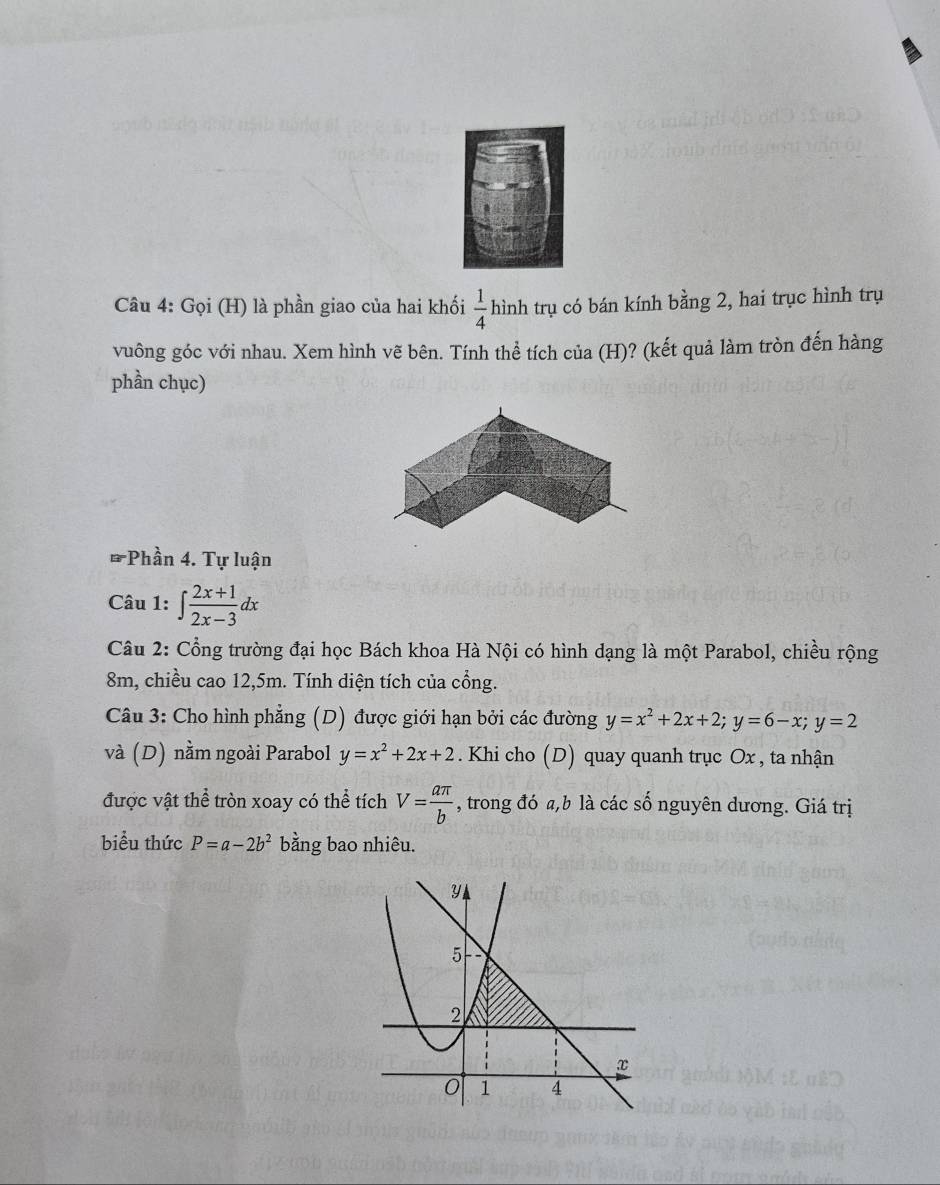 Gọi (H) là phần giao của hai khối  1/4  hình trụ có bán kính bằng 2, hai trục hình trụ 
vuông góc với nhau. Xem hình vẽ bên. Tính thể tích của (H)? (kết quả làm tròn đến hàng 
phần chục) 
* Phần 4. Tự luận 
Câu 1: ∈t  (2x+1)/2x-3 dx
Câu 2: Cổng trường đại học Bách khoa Hà Nội có hình dạng là một Parabol, chiều rộng
8m, chiều cao 12, 5m. Tính diện tích của cổng. 
Câu 3: Cho hình phẳng (D) được giới hạn bởi các đường y=x^2+2x+2; y=6-x; y=2
và (D) nằm ngoài Parabol y=x^2+2x+2. Khi cho (D) quay quanh trục Ox , ta nhận 
được vật thể tròn xoay có thể tích V= aπ /b  , trong đó a, b là các số nguyên dương. Giá trị 
biểu thức P=a-2b^2 bằng bao nhiêu.