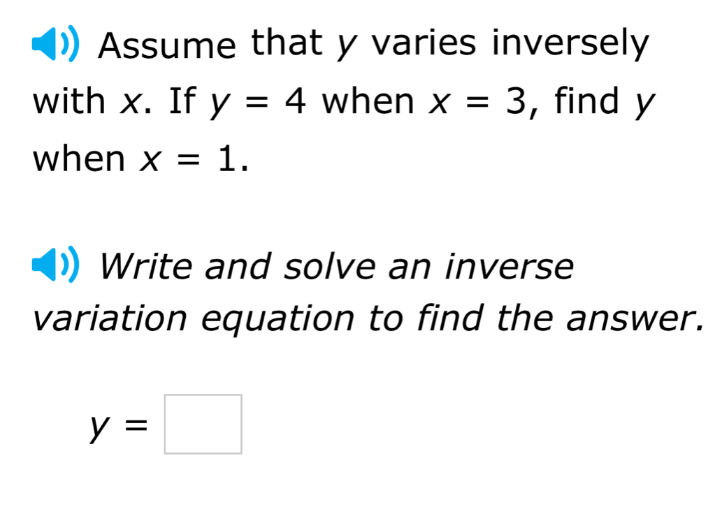 Assume that y varies inversely 
with x. If y=4 when x=3 , find y
when x=1. 
Write and solve an inverse 
variation equation to find the answer.
y=□