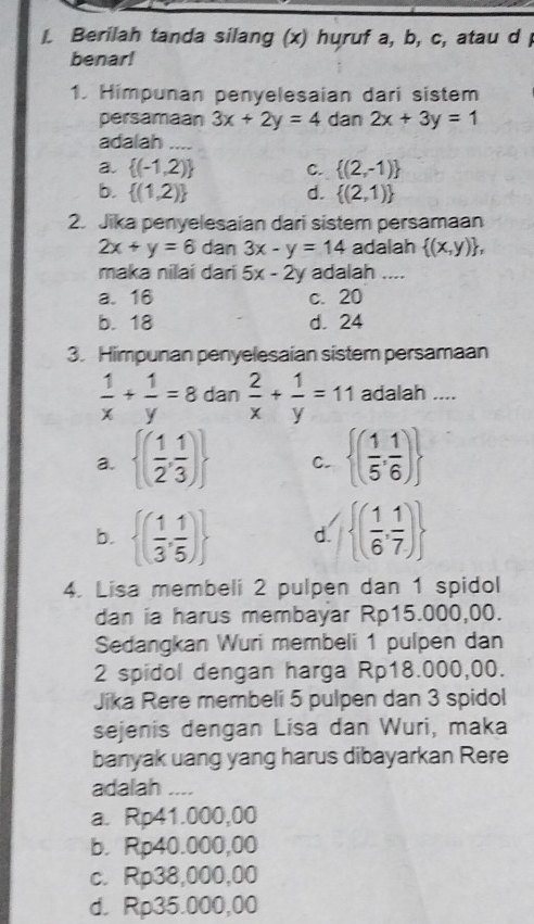 Berilah tanda silang (x) huruf a, b, c, atau d 
benar!
1. Himpunan penyelesaian dari sistem
persamaan 3x+2y=4 dan 2x+3y=1
adalah_
a.  (-1,2) C.  (2,-1)
b.  (1,2) d.  (2,1)
2. Jika penyelesaian dari sistem persamaan
2x+y=6 dan 3x-y=14 adalah  (x,y) , 
maka nilai dari 5x-2y adalah ....
a. 16 c. 20
b. 18 d. 24
3. Himpunan penyelesaian sistem persamaan
 1/x + 1/y =8 dan  2/x + 1/y =11 adalah ....
a.  ( 1/2 , 1/3 ) C.  ( 1/5 , 1/6 )
b.  ( 1/3 , 1/5 ) d.  ( 1/6 , 1/7 )
4. Lisa membeli 2 pulpen dan 1 spidol
dan ia harus membayar Rp15.000,00.
Sedangkan Wuri membeli 1 pulpen dan
2 spidol dengan harga Rp18.000,00.
Jika Rere membeli 5 pulpen dan 3 spidol
sejenis dengan Lisa dan Wuri, maka
banyak uang yang harus dibayarkan Rere
adalah ....
a. Rp41.000,00
b. Rp40.000,00
c. Rp38,000,00
d. Rp35.000,00