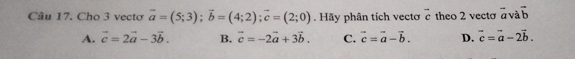 Cho 3 vectơ vector a=(5;3); vector b=(4;2); vector c=(2;0). Hãy phân tích vectơ vector c theo 2 vectơ vector a và vector b
A. vector c=2vector a-3vector b. B. vector c=-2vector a+3vector b. C. vector c=vector a-vector b. D. vector c=vector a-2vector b.