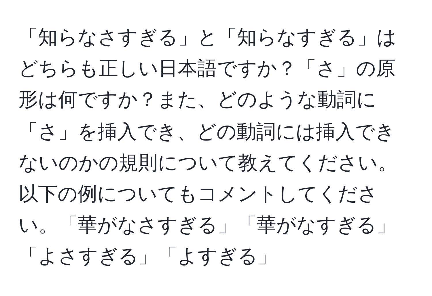 「知らなさすぎる」と「知らなすぎる」はどちらも正しい日本語ですか？「さ」の原形は何ですか？また、どのような動詞に「さ」を挿入でき、どの動詞には挿入できないのかの規則について教えてください。以下の例についてもコメントしてください。「華がなさすぎる」「華がなすぎる」「よさすぎる」「よすぎる」