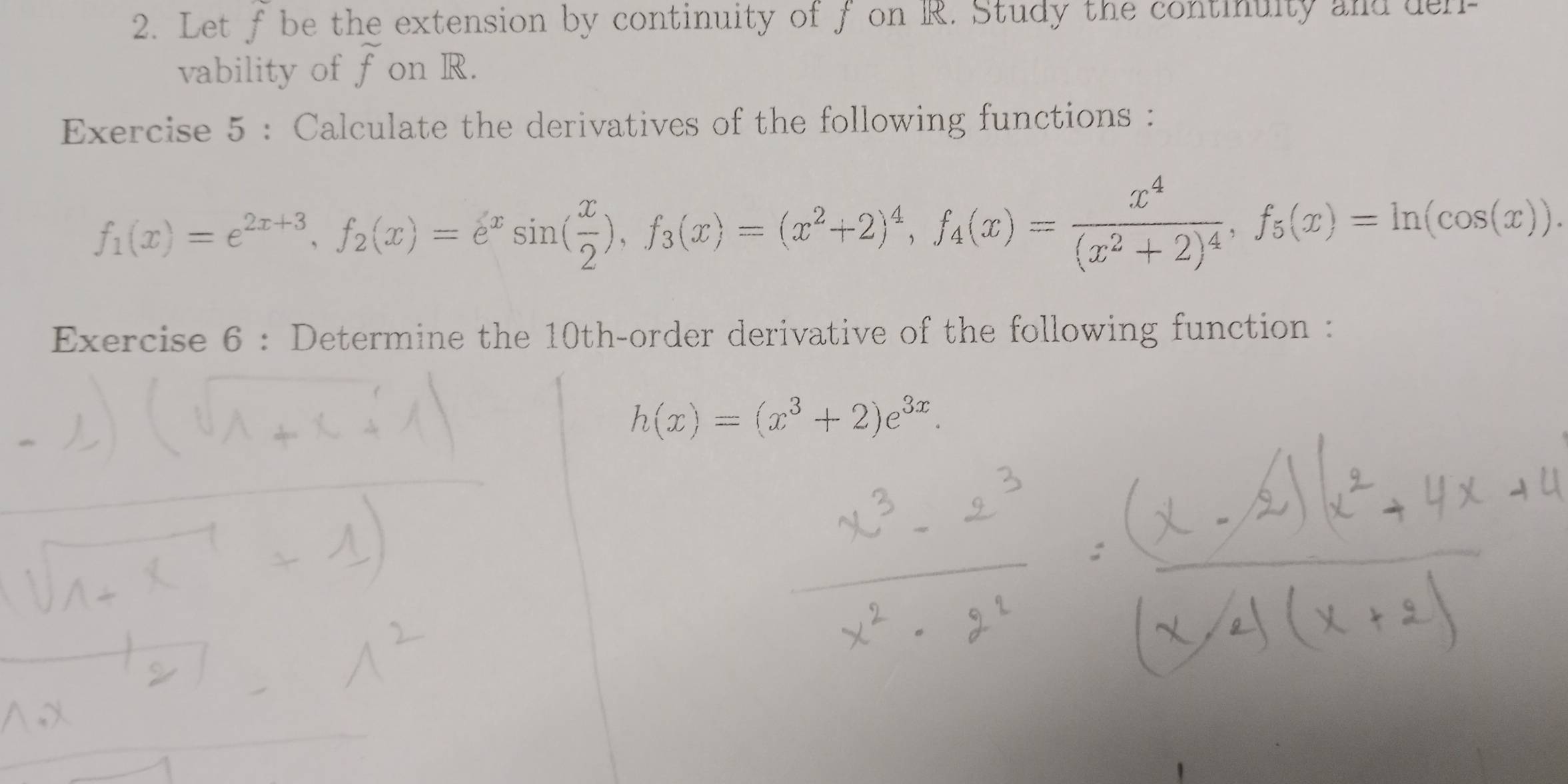 Let f be the extension by continuity of f on R. Study the continuity and delr
vability of overline f on R.
Exercise 5 : Calculate the derivatives of the following functions :
f_1(x)=e^(2x+3), f_2(x)=e^xsin ( x/2 ), f_3(x)=(x^2+2)^4, f_4(x)=frac x^4(x^2+2)^4, f_5(x)=ln (cos (x)). 
Exercise 6 : Determine the 10th -order derivative of the following function :
h(x)=(x^3+2)e^(3x).