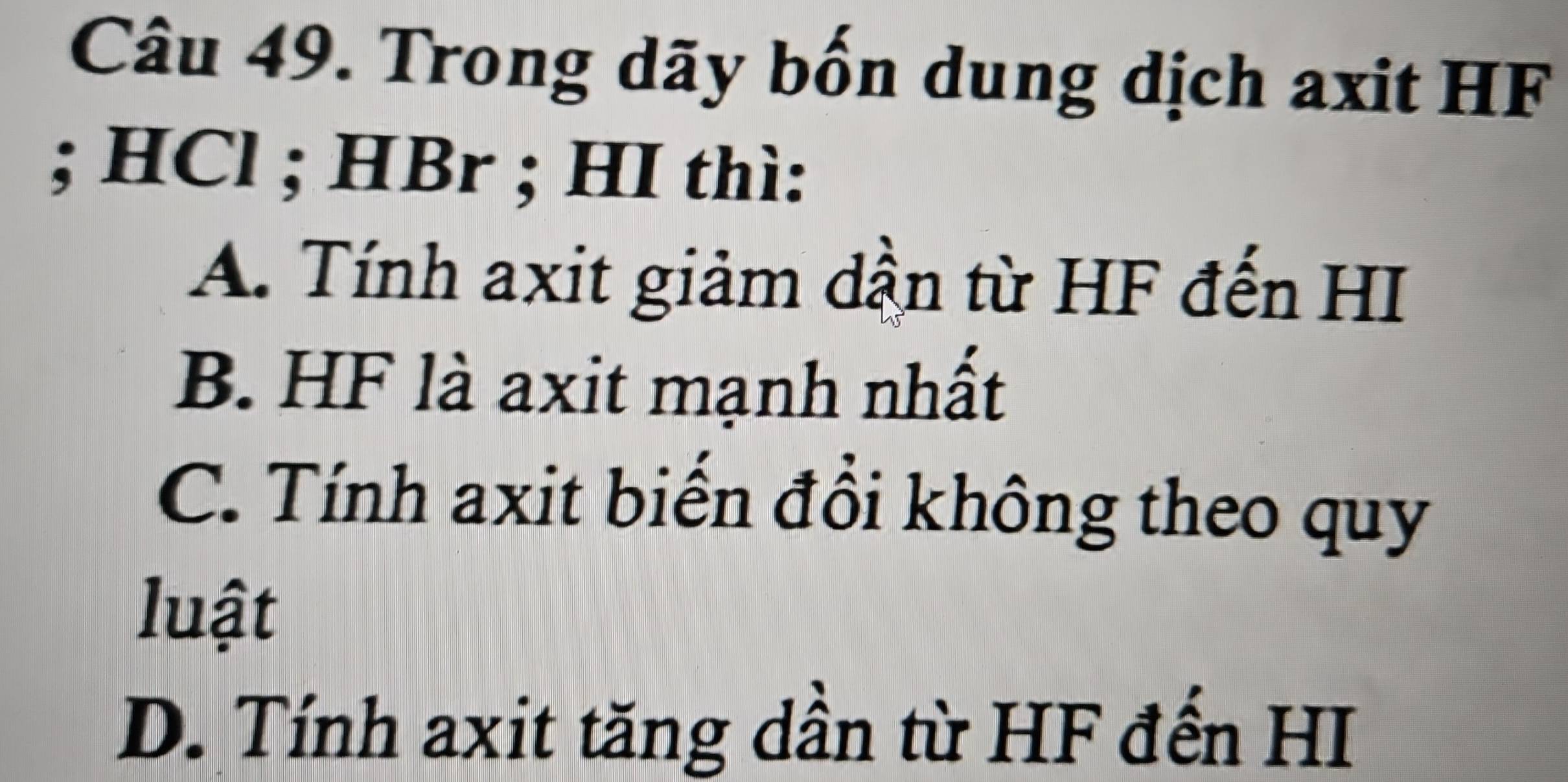 Trong dãy bốn dung dịch axit HF; HCl; HBr; HI thì:
A. Tính axit giảm dần từ HF đến HI
B. HF là axit mạnh nhất
C. Tính axit biến đồi không theo quy
luật
D. Tính axit tăng dần từ HF đến HI