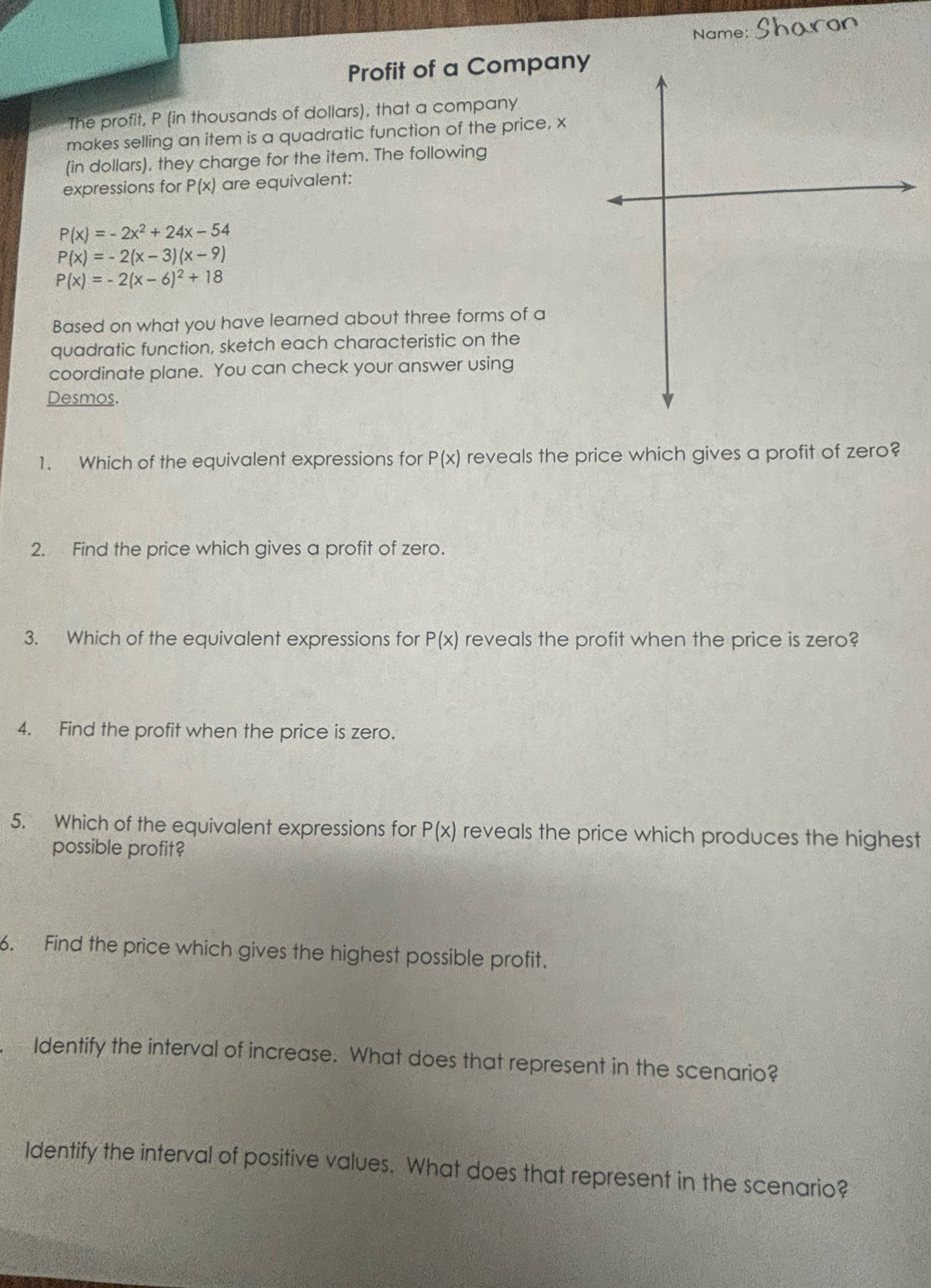 Name: 
Profit of a Company 
The profit, P (in thousands of dollars), that a company 
makes selling an item is a quadratic function of the price, x
(in dollars), they charge for the item. The following 
expressions for P(x) are equivalent:
P(x)=-2x^2+24x-54
P(x)=-2(x-3)(x-9)
P(x)=-2(x-6)^2+18
Based on what you have learned about three forms of a 
quadratic function, sketch each characteristic on the 
coordinate plane. You can check your answer using 
Desmos. 
1. Which of the equivalent expressions for P(x) reveals the price which gives a profit of zero? 
2. Find the price which gives a profit of zero. 
3. Which of the equivalent expressions for P(x) reveals the profit when the price is zero? 
4. Find the profit when the price is zero. 
5. Which of the equivalent expressions for P(x) reveals the price which produces the highest 
possible profit? 
6. Find the price which gives the highest possible profit. 
Identify the interval of increase. What does that represent in the scenario? 
Identify the interval of positive values. What does that represent in the scenario?