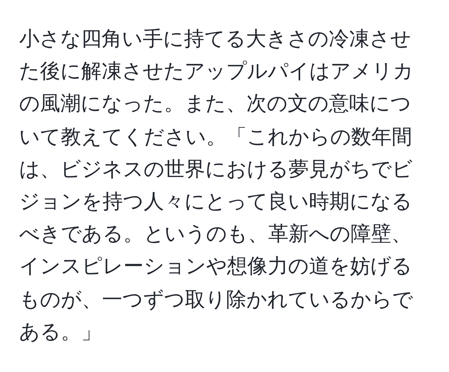 小さな四角い手に持てる大きさの冷凍させた後に解凍させたアップルパイはアメリカの風潮になった。また、次の文の意味について教えてください。「これからの数年間は、ビジネスの世界における夢見がちでビジョンを持つ人々にとって良い時期になるべきである。というのも、革新への障壁、インスピレーションや想像力の道を妨げるものが、一つずつ取り除かれているからである。」