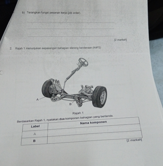 Terangkan fungsi pesanan kerja (job order).
_
_
_
[2 markah]
2. Rajah 1 menunjukan sepasangan bahagian stereng kenderaan (K4P2)
Rajah 1
Berdasarkan Rajah 1, nyatakan dua komponen bahagian yang bertanda.
Label Nama komponen
A
B [2 markah]