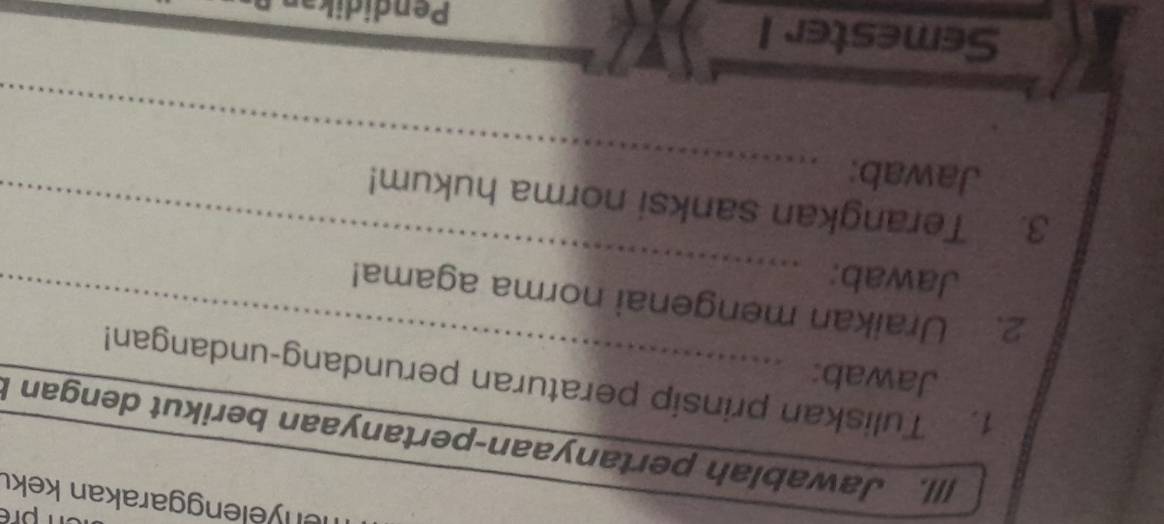 nenyelenggarakan keku 
[||. Jawablah pertanyaan-pertanyaan berikut dengan I 
1. Tuliskan prinsip peraturan perundang-undangan! 
Jawab: 
_ 
2. Uraikan mengenai norma agama! 
Jawab: 
_ 
3. Terangkan sanksi norma hukum! 
Jawab: 
Semester 1 
Pendidik
