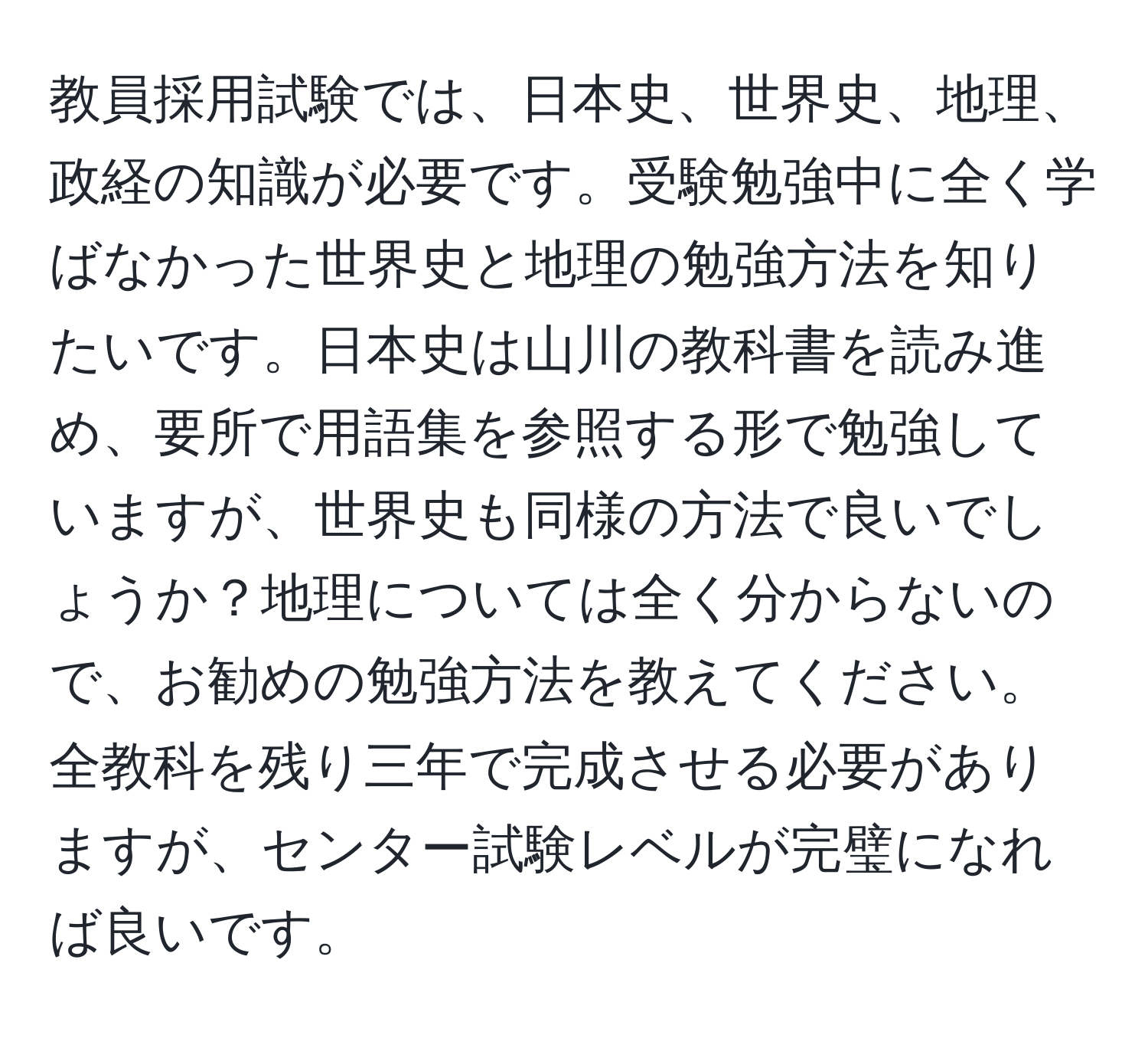 教員採用試験では、日本史、世界史、地理、政経の知識が必要です。受験勉強中に全く学ばなかった世界史と地理の勉強方法を知りたいです。日本史は山川の教科書を読み進め、要所で用語集を参照する形で勉強していますが、世界史も同様の方法で良いでしょうか？地理については全く分からないので、お勧めの勉強方法を教えてください。全教科を残り三年で完成させる必要がありますが、センター試験レベルが完璧になれば良いです。