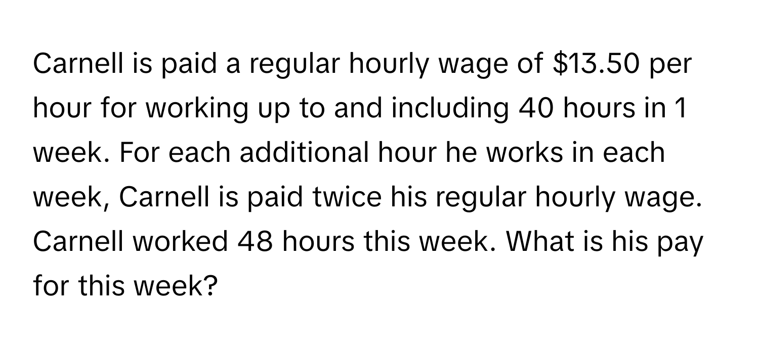 Carnell is paid a regular hourly wage of $13.50 per hour for working up to and including 40 hours in 1 week. For each additional hour he works in each week, Carnell is paid twice his regular hourly wage. Carnell worked 48 hours this week. What is his pay for this week?