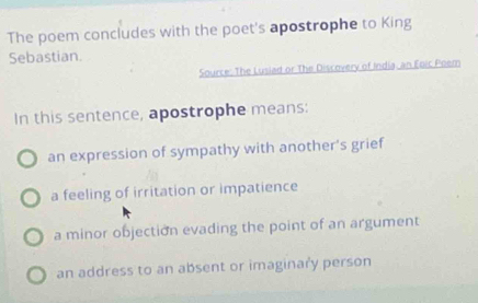 The poem concludes with the poet's apostrophe to King
Sebastian.
Source: The Luslad or The Discovery of India, an Eoic Poem
In this sentence, apostrophe means:
an expression of sympathy with another's grief
a feeling of irritation or impatience
a minor objection evading the point of an argument
an address to an absent or imaginary person