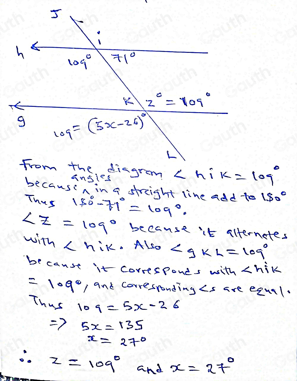 from the diagram ∠ h i k=109°
ansies 
becausin in a streight line add to 150°
Thus 180°-71°=109°.
∠ z=109° because it alternetes 
with . Also ∠ gKL=109°
because it corresponds with
=109° , and corresronding Cs are equal. 
Thus
109=5x-26
Rightarrow 5x=135
x=27°
∴ z=109°
and x=27°