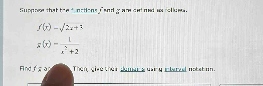 Suppose that the functions f and g are defined as follows.
f(x)=sqrt(2x+3)
g(x)= 1/x^2+2 
Find fg an Then, give their domains using interval notation.