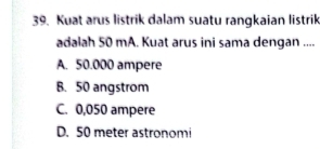 Kuat arus listrik dalam suatu rangkaian listrik
adalah 50 mA. Kuat arus ini sama dengan ....
A. 50.000 ampere
B. 50 angstrom
C. 0,050 ampere
D. 50 meter astronomi