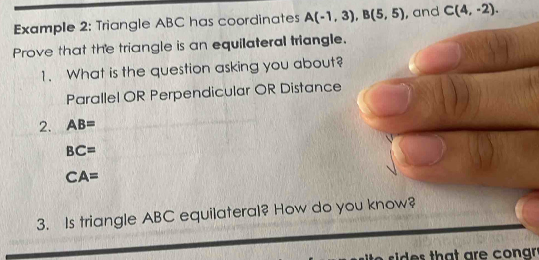 Example 2: Triangle ABC has coordinates A(-1,3), B(5,5) , and C(4,-2). 
Prove that the triangle is an equilateral triangle. 
1. What is the question asking you about? 
Parallel OR Perpendicular OR Distance 
2. AB=
BC=
CA=
3. Is triangle ABC equilateral? How do you know? 
sids that are cong .