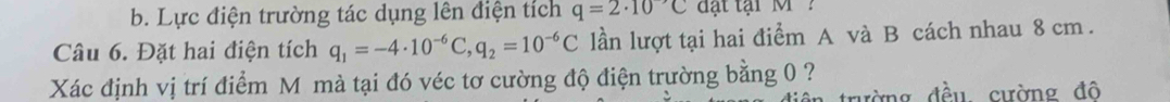 Lực điện trường tác dụng lên điện tích q=2· 10^(to)C đ t tại M ?
Câu 6. Đặt hai điện tích q_1=-4· 10^(-6)C, q_2=10^(-6)C lần lượt tại hai điểm A và B cách nhau 8 cm.
Xác định vị trí điểm M mà tại đó véc tơ cường độ điện trường bằng 0 ?
đờng đều cường đô