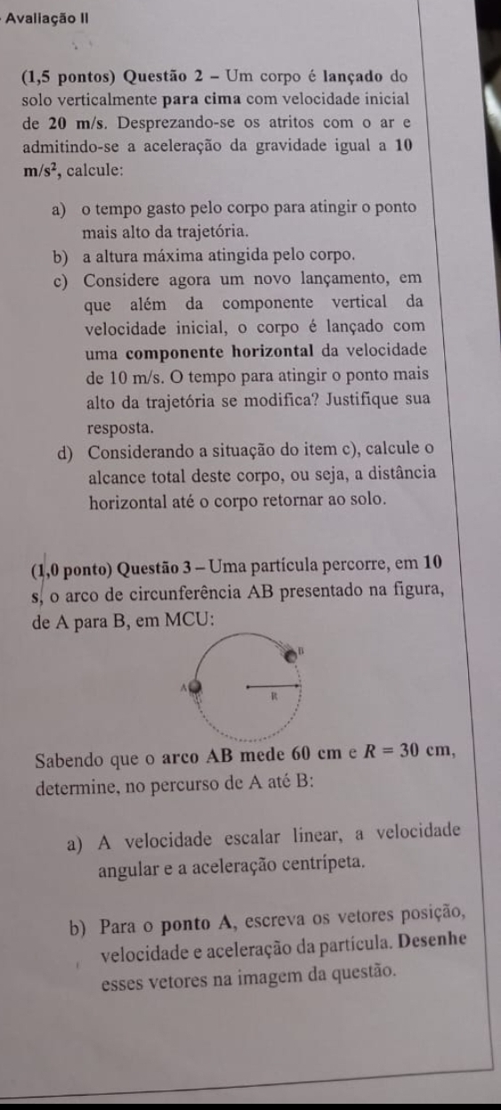 Avaliação II 
(1,5 pontos) Questão 2 - Um corpo é lançado do 
solo verticalmente para cima com velocidade inicial 
de 20 m/s. Desprezando-se os atritos com o ar e 
admitindo-se a aceleração da gravidade igual a 10
m/s^2 , calcule: 
a) o tempo gasto pelo corpo para atingir o ponto 
mais alto da trajetória. 
b) a altura máxima atingida pelo corpo. 
c) Considere agora um novo lançamento, em 
que além da componente vertical da 
velocidade inicial, o corpo é lançado com 
uma componente horizontal da velocidade 
de 10 m/s. O tempo para atingir o ponto mais 
alto da trajetória se modifica? Justifique sua 
resposta. 
d) Considerando a situação do item c), calcule o 
alcance total deste corpo, ou seja, a distância 
horizontal até o corpo retornar ao solo. 
(1,0 ponto) Questão 3 - Uma partícula percorre, em 10
s, o arco de circunferência AB presentado na figura, 
de A para B, em MCU: 
Sabendo que o arco AB mede 60 cm e R=30cm, 
determine, no percurso de A até B: 
a) A velocidade escalar linear, a velocidade 
angular e a aceleração centrípeta. 
b) Para o ponto A, escreva os vetores posição, 
velocidade e aceleração da partícula. Desenhe 
esses vetores na imagem da questão.