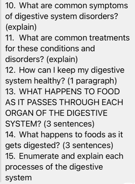 What are common symptoms 
of digestive system disorders? 
(explain) 
11. What are common treatments 
for these conditions and 
disorders? (explain) 
12. How can I keep my digestive 
system healthy? (1 paragraph) 
13. WHAT HAPPENS TO FOOD 
AS IT PASSES THROUGH EACH 
ORGAN OF THE DIGESTIVE 
SYSTEM? (3 sentences) 
14. What happens to foods as it 
gets digested? (3 sentences) 
15. Enumerate and explain each 
processes of the digestive 
system