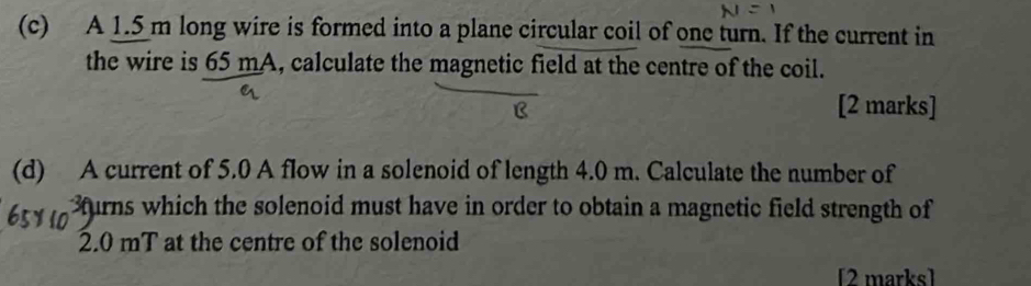 A 1.5 m long wire is formed into a plane circular coil of one turn. If the current in 
the wire is 65 mA, calculate the magnetic field at the centre of the coil. 
[2 marks] 
(d) A current of 5.0 A flow in a solenoid of length 4.0 m. Calculate the number of 
Bturns which the solenoid must have in order to obtain a magnetic field strength of
2.0 mT at the centre of the solenoid 
[2 marks]