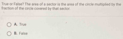 True or False? The area of a sector is the area of the circle multiplied by the
fraction of the circle covered by that sector.
A. True
B. False