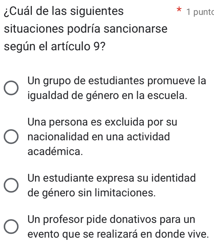 ¿Cuál de las siguientes 1 punt
situaciones podría sancionarse
según el artículo 9?
Un grupo de estudiantes promueve la
igualdad de género en la escuela.
Una persona es excluida por su
nacionalidad en una actividad
académica.
Un estudiante expresa su identidad
de género sin limitaciones.
Un profesor pide donativos para un
evento que se realizará en donde vive.