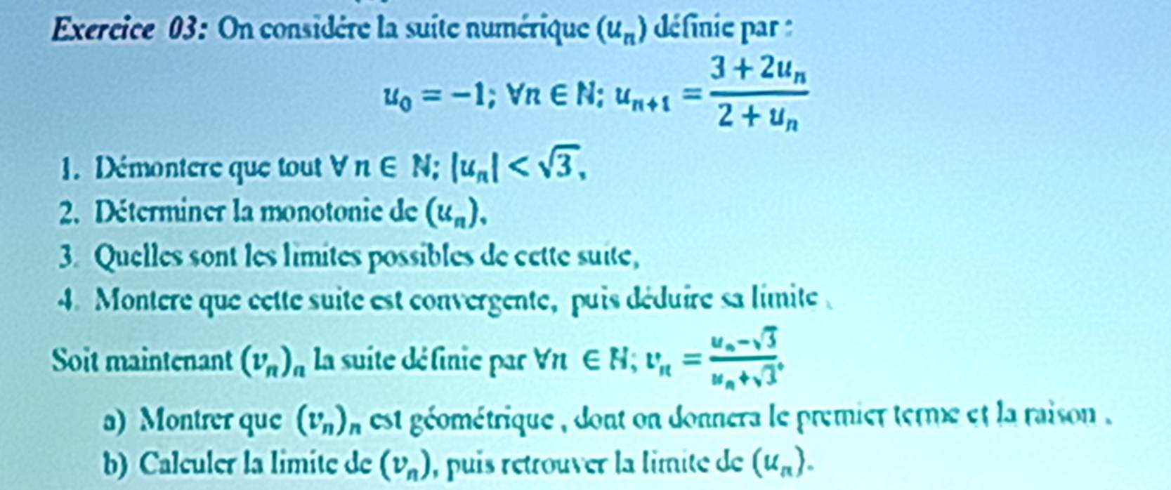 On considère la suite numérique (u_n) définie par :
u_0=-1; vn∈ N; u_n+1=frac 3+2u_n2+u_n
1. Démontere que tout forall n∈ N; |u_n| , 
2. Déterminer la monotonie de (u_n), 
3. Quelles sont les limites possibles de cette suite, 
4. Montere que cette suite est convergente, puis déduire sa limite 
Soit maintenant (v_n)_n la suite définie par forall n∈ N; v_n=frac u_n-sqrt(3)u_n+sqrt(3). 
a) Montrer que (v_n)_n est géométrique , dont on donnera le premier terme et la raison 
b) Calculer la limite de (v_n) , puis rétrouver la limite de (u_n).