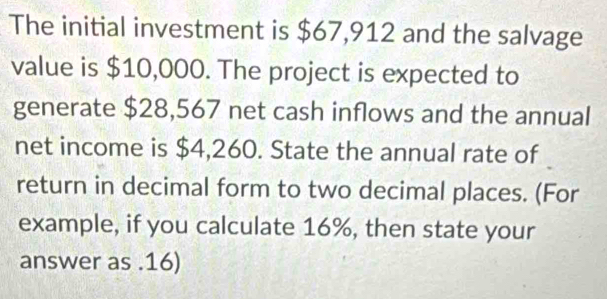 The initial investment is $67,912 and the salvage 
value is $10,000. The project is expected to 
generate $28,567 net cash inflows and the annual 
net income is $4,260. State the annual rate of 
return in decimal form to two decimal places. (For 
example, if you calculate 16%, then state your 
answer as . 16)