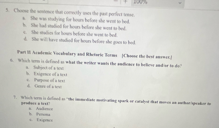 + 100%
5、 Choose the sentence that correctly uses the past perfect tense.
a. She was studying for hours before she went to bed.
b. She had studied for hours before she went to bed.
c. She studies for hours before she went to bed.
d. She will have studied for hours before she goes to bed.
Part I1 Academic Vocabulary and Rhetoric Terms [Choose the best answer.]
6. Which term is defined as what the writer wants the audience to believe and/or to do?
a. Subject of a text
b. Exigence of a text
c. Purpose of a text
d. Genre of a text
7. Which term is defined as “the immediate motivating spark or catalyst that moves an author/speaker to
produce a text?
a. Audience
b. Persona
c. Exigence