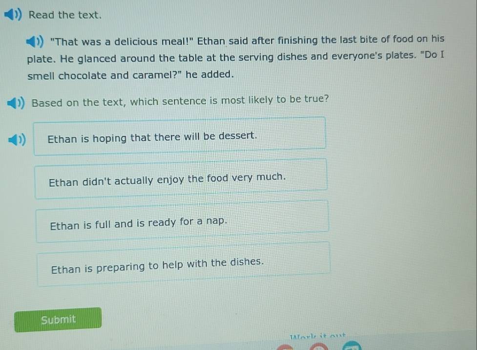 Read the text.
"That was a delicious meal!" Ethan said after finishing the last bite of food on his
plate. He glanced around the table at the serving dishes and everyone's plates. "Do I
smell chocolate and caramel?" he added.
Based on the text, which sentence is most likely to be true?
Ethan is hoping that there will be dessert.
Ethan didn't actually enjoy the food very much.
Ethan is full and is ready for a nap.
Ethan is preparing to help with the dishes.
Submit
Work it out