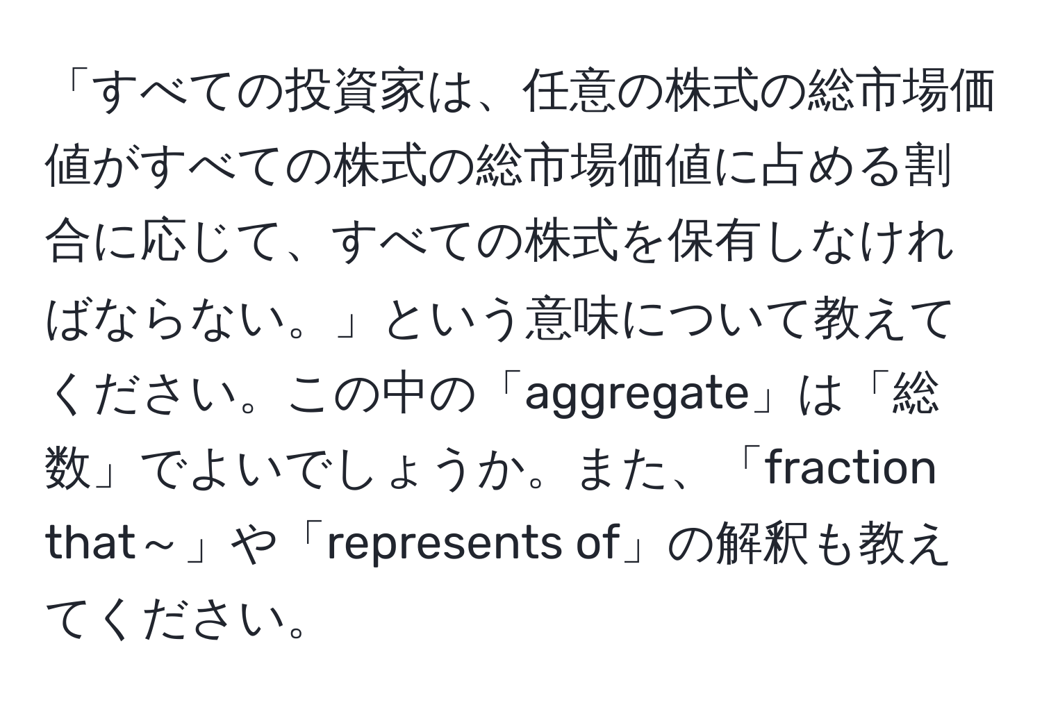 「すべての投資家は、任意の株式の総市場価値がすべての株式の総市場価値に占める割合に応じて、すべての株式を保有しなければならない。」という意味について教えてください。この中の「aggregate」は「総数」でよいでしょうか。また、「fraction that～」や「represents of」の解釈も教えてください。