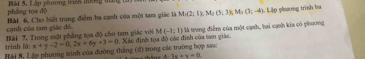 Lập phương trính đường tháng (2 
phẳng tọa độ 
Bài 6. Cho biết trung điểm ba cạnh của một tam giác là M_1(2;1); M_2(5;3); M_3(3;-4). Lập phương trình ba 
cạnh của tam giác đó. 
Bài 7. Trong mặt phẳng tọa độ cho tam giác với M(-1;1) là trung điểm của một cạnh, hai cạnh kia có phương 
trình là: x+y-2=0, 2x+6y+3=0. Xác định tọa độ các đinh của tam giác. 
Bài 8. Lập phương trình của đường thẳng (d) trong các trường hợp sau: 
thằng A:3x+y=0.