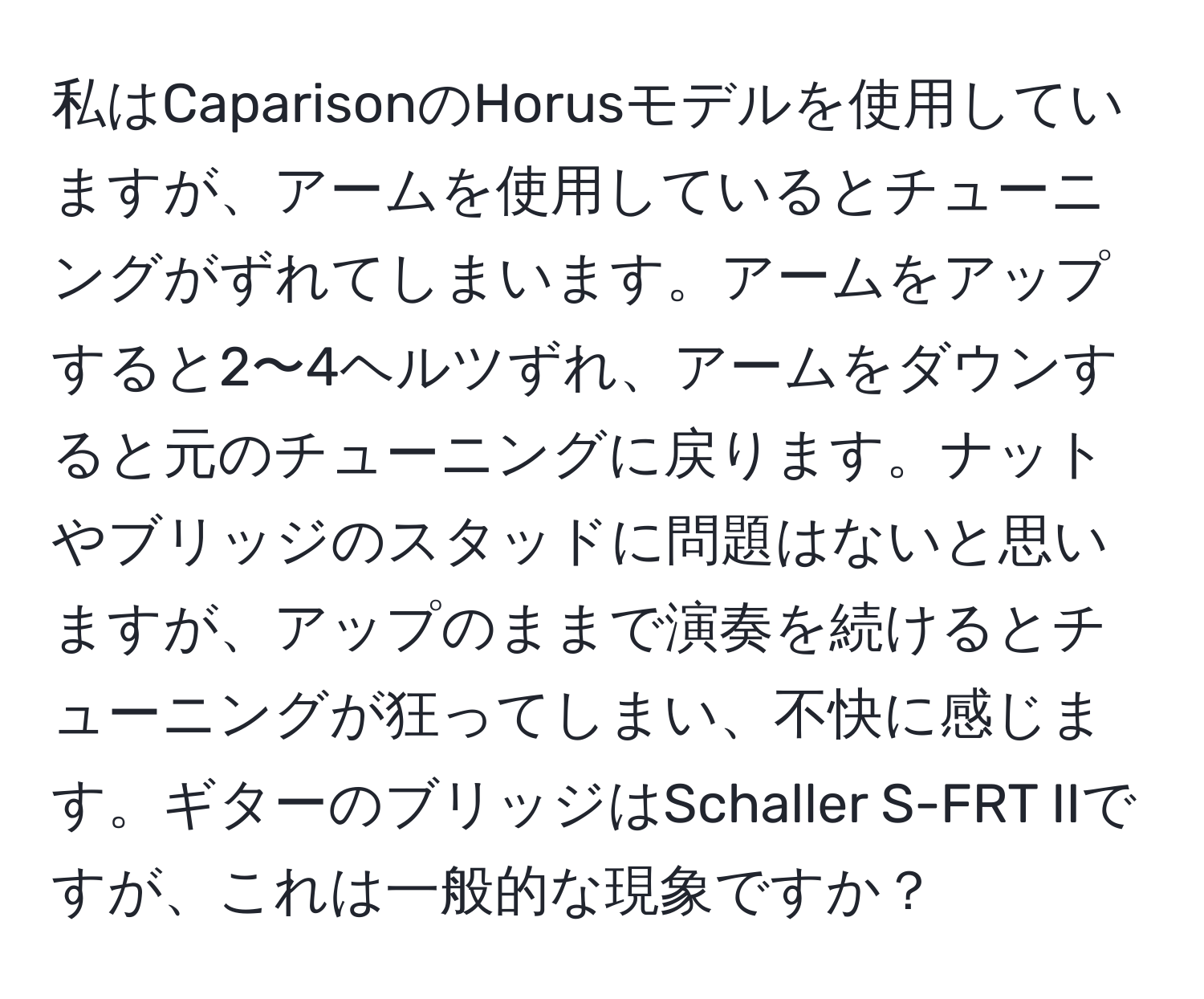 私はCaparisonのHorusモデルを使用していますが、アームを使用しているとチューニングがずれてしまいます。アームをアップすると2〜4ヘルツずれ、アームをダウンすると元のチューニングに戻ります。ナットやブリッジのスタッドに問題はないと思いますが、アップのままで演奏を続けるとチューニングが狂ってしまい、不快に感じます。ギターのブリッジはSchaller S-FRT IIですが、これは一般的な現象ですか？