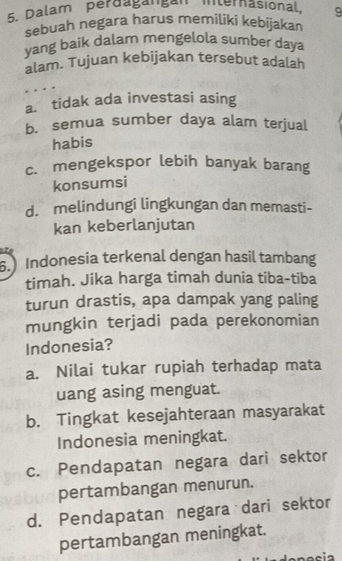 Dalam perdaga''gª'' '''ternasional, 9
sebuah negara harus memiliki kebijakan
yang baik dalam mengelola sumber daya
alam. Tujuan kebijakan tersebut adalah
a. tidak ada investasi asing
b. semua sumber daya alam terjual
habis
c. mengekspor lebih banyak barang
konsumsi
d. melindungi lingkungan dan memasti-
kan keberlanjutan
6.) Indonesia terkenal dengan hasil tambang
timah. Jika harga timah dunia tiba-tiba
turun drastis, apa dampak yang paling
mungkin terjadi pada perekonomian
Indonesia?
a. Nilai tukar rupiah terhadap mata
uang asing menguat.
b. Tingkat kesejahteraan masyarakat
Indonesia meningkat.
c. Pendapatan negara dari sektor
pertambangan menurun.
d. Pendapatan negara dari sektor
pertambangan meningkat.