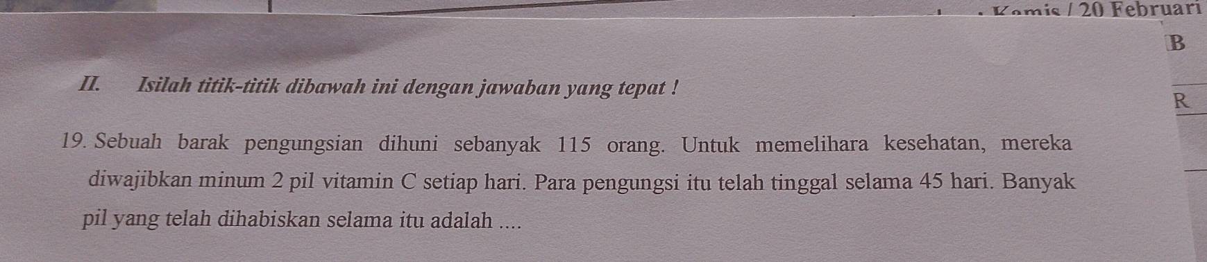 Kəmis / 20 Februari 
B 
II. Isilah titik-titik dibawah ini dengan jawaban yang tepat ! 
R 
19. Sebuah barak pengungsian dihuni sebanyak 115 orang. Untuk memelihara kesehatan, mereka 
diwajibkan minum 2 pil vitamin C setiap hari. Para pengungsi itu telah tinggal selama 45 hari. Banyak 
pil yang telah dihabiskan selama itu adalah ....