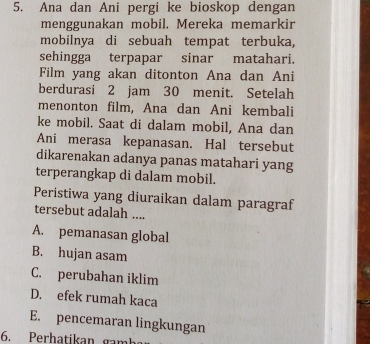 Ana dan Ani pergi ke bioskop dengan
menggunakan mobil. Mereka memarkir
mobilnya di sebuah tempat terbuka,
sehingga terpapar sinar matahari.
Film yang akan ditonton Ana dan Ani
berdurasi 2 jam 30 menit. Setelah
menonton film, Ana dan Ani kembali
ke mobil. Saat di dalam mobil, Ana dan
Ani merasa kepanasan. Hal tersebut
dikarenakan adanya panas matahari yang
terperangkap di dalam mobil.
Peristiwa yang diuraikan dalam paragraf
tersebut adalah ....
A. pemanasan global
B. hujan asam
C. perubahan iklim
D. efek rumah kaca
E. pencemaran lingkungan
6. Perhatikan gamh