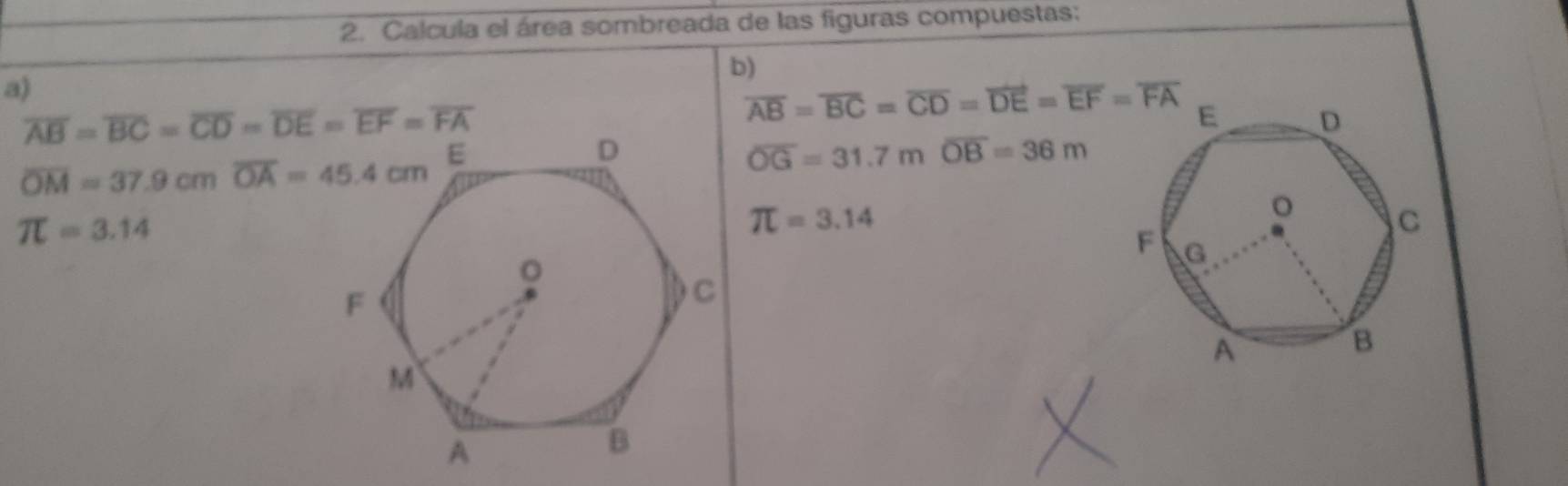 Calcula el área sombreada de las figuras compuestas: 
b) 
a)
overline AB=overline BC=overline CD=overline DE=overline EF=overline FA
overline AB=overline BC=overline CD=overline DE=overline EF=overline FA
overline OM=37.9cm overline OA=45.4cm
overline OG=31.7moverline OB=36m
π =3.14
π =3.14