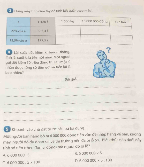 Dùng máy tính cầm tay để tính kết quả (theo mẫu).
4ã Lãi suất tiết kiệm kì hạn 6 tháng,
?
lĩnh lãi cuối kì là 6% một năm. Một người
gửi tiết kiệm 50 triệu đồng thì sau một kì
nhận được tổng số tiền gửi và tiền lãi là
bao nhiêu?
Bài giải
_
_
_
_
_
51 Khoanh vào chữ đặt trước câu trả lời đúng.
Một người bán hàng bỏ ra 6 000 000 đồng tiền vốn để nhập hàng về bán, không
may, người đó dự đoán sai về thị trường nên đã bị lỗ 5%. Biểu thức nào dưới đây
tính số tiền (theo đơn vị đồng) mà người đó bị lỗ?
A. 6000000:5
B. 6000000* 5
C. 6000000:5* 100
D. 6000000* 5:100