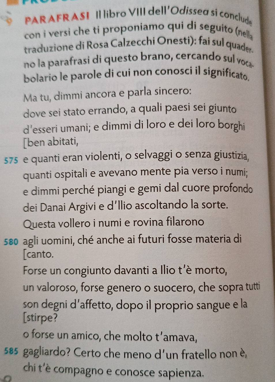 PARAFRASI Il libro VIII dell'Odissea si conclude 
con i versi che ti proponiamo qui di seguito (nella 
traduzione di Rosa Calzecchi Onesti): fai sul quader 
no la parafrasi di questo brano, cercando sul voca- 
bolario le parole di cui non conosci il significato. 
Ma tu, dimmi ancora e parla sincero: 
dove sei stato errando, a quali paesi sei giunto 
d’esseri umani; e dimmi di loro e dei loro borghi 
[ben abitati,
575 e quanti eran violenti, o selvaggi o senza giustizia, 
quanti ospitali e avevano mente pia verso i numi; 
e dimmi perché piangi e gemi dal cuore profondo 
dei Danai Argivi e d’llio ascoltando la sorte. 
Questa vollero i numi e rovina filarono
580 agli uomini, ché anche ai futuri fosse materia di 
[canto. 
Forse un congiunto davanti a Ilio t'è morto, 
un valoroso, forse genero o suocero, che sopra tutti 
son degni d’affetto, dopo il proprio sangue e la 
[stirpe? 
o forse un amico, che molto t’amava,
585 gagliardo? Certo che meno d'un fratello nonè, 
chi t'è compagno e conosce sapienza.