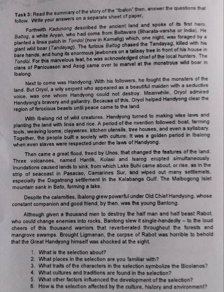 Task 3: Read the summary of the story of the “ibalon” then, answer the questions that
follow. Write your answers on a separate sheet of paper.
Forthwith Kadunong described the ancient land and spoke of its first hero.
Baltog, a white Aryan, who had come from Boltavara (Bharata-varsha or India). He
planted a linsa patch in Tondo/ (now in Kamalig) which, one night, was foraged by a
giant wild boar (Tandayag). The furious Baltog chased the Tandayag, killed with his
bare hands, and hung its enormous jawbones on a talisay tree in front of his house in
Tondol. For this marvelous feat, he was acknowledged chief of the local hunters. The
clans of Panicuason and Asog came over to marvel at the monstrous wild boar in
Ibalong.
Next to come was Handyong. With his followers, he fought the monsters of the
land. But Oryol, a wily serpent who appeared as a beautiful maiden with a seductive
voice, was one whom Handyong could not destroy. Meanwhile, Oryol admired
Handyong's bravery and gallantry. Because of this, Oryol helped Handyong clear the
region of ferocious beasts until peace came to the land.
With Ibalong rid of wild creatures. Handyong turned to making wise laws and
planting the land with linsa and rice. A period of the nvention followed: boat, farming
tools, weaving looms, claywares, kitchen utensils, tree houses, and even a syllabary.
Together, the people built a society with culture. It was a golden period in Ibalong
when even slaves were respected under the laws of Handyong.
Then came a great flood, freed by Unos, that changed the features of the land
Three volcanoes, named Hantik, Kulasi and Isarog erupted simultaneously.
Inundations caused lands to sink, from which Lake Buhi came about, or rise, as in the
strip of seacoast in Pasacao, Camarines Sur, and wiped out many settlemets.
especially the Dagatnong settlement in the Kalabanga Gulf. The Malbogong islet
mountain sank in Bato, forming a lake.
Despite the calamities, Ibalong grew powerful under Old Chief Handyong, whose
constant companion and good friend, by then, was the young Bantong.
Although given a thousand men to destroy the half man and half beast Rabot.
who could change enemies into rocks, Bantong slew it single-handedly - to the loud
cheers of this thousand warriors that reverberated throughout the forests and
mangrove swamps. Brought Ligmanan, the corpse of Rabot was horrible to behold
that the Great Handyong himself was shocked at the sight.
1. What is the selection about?
2. What places in the selection are you familiar with?
3. What traits of the characters in the selection symbolize the Bicolanos?
4. What cultures and traditions are found in the selection?
5. What other factors influenced the development of the selection?
6. How is the selection affected by the culture, history and environment?