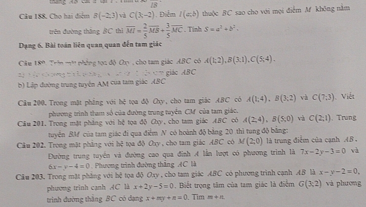 táng AB cat a tạ 7 .  1mm IB
Câu 188. Cho hai điểm B(-2;3) và C(3,-2) Điểm I(a;b) thuộc BC sao cho với mọi điểm M không nằm
trên đường thăng BC thì overline MI= 2/5 overline MB+ 3/5 overline MC. Tính S=a^2+b^2.
Dạng 6. Bài toán liên quan quan đến tam giác
Câu 18° Trin mặt phẳng tọa độ O , cho tam giác ABC có A(1;2),B(3;1),C(5;4).
tị tậ chưng thí co a..,.,a^(-3) g n m giáo ABC
b) Lập đường trung tuyên AM của tam giác ABC
Câu 200. Trong mặt phẳng với hệ tọa độ Oxy, cho tam giác ABC có A(1;4),B(3;2) và C(7;3) Viết
phương trình tham số của đường trung tuyển CM của tam giác.
Câu 201. Trong mặt phẳng với hệ tọa độ Oxy, cho tam giác ABC có A(2;4),B(5;0) và C(2;1). Trung
tuyển BM của tam giác đi qua điểm N có hoành độ bằng 20 thì tung độ bằng:
Câu 202. Trong mặt phảng với hệ tọa độ Oxy, cho tam giác ABC có M(2;0) là trung điểm của cạnh AB .
Đường trung tuyển và đường cao qua đinh A lần lượt có phương trình là 7x-2y-3=0 và
6x-y-4=0. Phương trình đường thắng AC là
Câu 203. Trong mặt phẳng với hệ tọa độ Oxy , cho tam giác ABC có phương trình cạnh AB là x-y-2=0,
phương trình cạnh AC là x+2y-5=0. Biết trọng tâm của tam giác là điểm G(3;2) và phương
trình đường thắng BC có dạng x+my+n=0. Tìm m+n