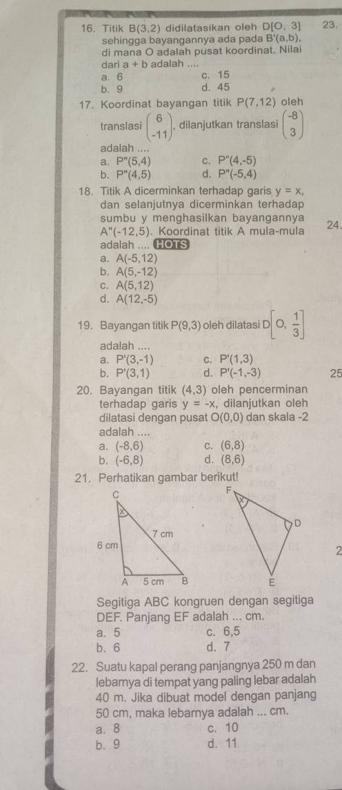 Titik B(3,2) didilatasikan oleh D[0,3] 23.
sehingga bayangannya ada pada B'(a,b),
di mana O adalah pusat koordinat. Nilai
dari a+b adalah_
a. 6 c. 15
b. 9 d. 45
17. Koordinat bayangan titik P(7,12) oleh
translasi beginpmatrix 6 -11endpmatrix , dilanjutkan translasi beginpmatrix -8 3endpmatrix
adalah ....
a. P''(5,4) C. P''(4,-5)
b. P''(4,5) d. P''(-5,4)
18. Titik A dicerminkan terhadap garis y=x,
dan selanjutnya dicerminkan terhadap
sumbu y menghasilkan bayangannya 24
A''(-12,5). Koordinat titik A mula-mula
adalah .... HOTS
a. A(-5,12)
b. A(5,-12)
C. A(5,12)
d. A(12,-5)
19. Bayangan titik P(9,3) oleh dilatasi D[0, 1/3 ]
adalah ....
a. P'(3,-1) C. P'(1,3)
b. P'(3,1) d. P'(-1,-3) 25
20. Bayangan titik (4,3) oleh pencerminan
terhadap garis y=-x , dilanjutkan oleh
dilatasi dengan pusat O(0,0) dan skala -2
adalah ....
a. (-8,6) C. (6,8)
b. (-6,8) d. (8,6)
21. Perhatikan gambar berikut!
2
Segitiga ABC kongruen dengan segitiga
DEF. Panjang EF adalah ... cm.
a. 5 c. 6,5
b. 6 d. 7
22. Suatu kapal perang panjangnya 250 m dan
lebarya di tempat yang paling lebar adalah
40 m. Jika dibuat model dengan panjang
50 cm, maka lebarnya adalah ... cm.
a. 8 c. 10
b.9 d. 11