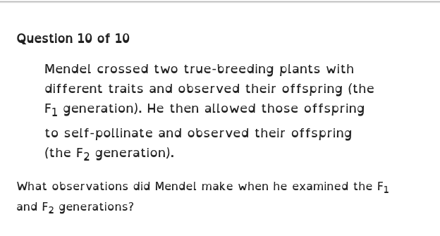 Mendel crossed two true-breeding plants with 
different traits and observed their offspring (the
F_1 generation). He then allowed those offspring 
to self-pollinate and observed their offspring 
(the F_2 generation). 
What observations did Mendel make when he examined the F_1
and F_2 generations?