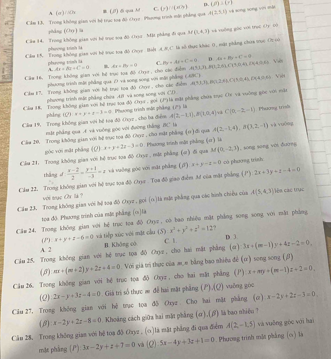 A. (α)/ /Ox B. (/) đi qua M . C. (y)//(xOy) D. (beta )⊥ (gamma )
Câu 13. Trong không gian với hệ trục toa đô Oxyz . Phương trinh mặt phẳng qua A(2,5,1) và song song với mǎt
phẳng (Oxy) là
Câu 14. Trong không gian với hệ trục toa độ Oxyz . Mặt phẳng đi qua M(1,4,3) và vuông góc với trục Oy có
Câu 15, Trong không gian với hệ trục toa độ Oxyz  Biết A,B,C là số thực khác 0, mặt phẳng chứa trục Oz có
phương trình là
phương trình là
A. Ax+Bz+C=0 B. Ax+By=0 C. By+Az+C=0 D Ax+By+C=0.
Câu 16. Trong không gian với hệ trục tọa độ Oxyz , cho các điểm A(5,1,3),B(1,2,6),C(5,0,4),D(4,0;6) Việt
phương trinh mặt phẳng qua D và song song với mặt phẳng (ABC).
Câu 17. Trong không gian với hệ trục tọa doOxyz , cho các điểm A(5,1,3),B(1,2,6),C(5,0,4),D(4,0,6) Việt
phương trình mặt phẳng chứa AB và song song với CD
Câu 18. Trong không gian với hệ trục tọa độ Oxyz , gọi (P)là mặt phẳng chứa trục Ox và vuông gộc với mặt
phẳng (Q) x+y+z-3=0 Phương trinh mặt phẳng (P) là
Câu 19, Trong không gian với hệ toa doOxyz , cho ba điểm A(2;-1;1),B(1;0,4) và C(0,-2,-1) Phương trình
mặt phẳng qua A và vuông góc với đường thẳng BC là
Câu 20. Trong không gian với hệ trục tọa độ Oxyz , cho mặt phẳng (α) đi qua A(2,-1,4),B(3,2;-1) và vuông
góc với mặt phẳng (Q):x+y+2z-3=0 Phương trinh mặt phẳng (α) là
Câu 21. Trong không gian với hệ trục tọa độ Oxyz , mặt phẳng (α) đi qua M(0,-2,3) ,song song với đường
thắng d  (x-2)/2 = (y+1)/-3 =z và vuông góc với mặt phẳng (β) x+y-z=0 có phương trình:
Câu 22. Trong không gian với hệ trục tọa độ Oxyz . Tọa độ giao điểm M của mặt phẳng (P) 2x+3y+z-4=0
với trục Ox là ?
Câu 23. Trong không gian với hệ toa độ Oxyz , gọi (α)là mặt phẳng qua các hình chiếu của A(5,4;3) lên các trục
tọa độ. Phương trình của mặt phẳng (α)là
Câu 24, Trong không gian với hệ trục tọa độ Oxyz , có bao nhiêu mặt phẳng song song với mặt phăng
(P): x+y+z-6=0 và tiếp xúc với mặt cầu (S) S):x^2+y^2+z^2=12 ?
B. Không có. C. 1. D. 3.
A. 2
Câu 25. Trong không gian với hệ trục tọa độ Oxyz , cho hai mặt phẳng (alpha ):3x+(m-1)y+4z-2=0,
(β) nx+(m+2)y+2z+4=0 Với giá trị thực của m,n bằng bao nhiêu đề (α) song song (β)
Câu 26. Trong không gian với hệ trục tọa độ Oxyz, cho hai mặt phẳng (P): x+my+(m-1)z+2=0
(2): 2x-y+3z-4=0. Giá trị số thực m để hai mặt phẳng (P),(Q) vuỡng góc
Câu 27. Trong không gian với hệ trục tọa độ Oxyz . Cho hai mặt phẳng (α): x-2y+2z-3=0,
(β): x-2y+2z-8=0. Khoảng cách giữa hai mặt phẳng (α),(β) là bao nhiêu ?
Câu 28. Trong không gian với hệ toa độ Oxyz , (α)là mặt phẳng đi qua điểm A(2;-1;5) và vuông góc với hai
mặt phẳng (P): 3x-2y+z+7=0 và  0 ):5x-4y+3z+1=0. Phương trình mặt phẳng (ê) là