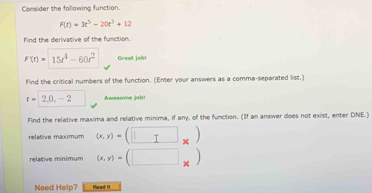 Consider the following function.
F(t)=3t^5-20t^3+12
Find the derivative of the function.
F'(t)= 15t^4-60t^2 Great job! 
Find the critical numbers of the function. (Enter your answers as a comma-separated list.)
t= 2,0,-2 Awesome job! 
Find the relative maxima and relative minima, if any, of the function. (If an answer does not exist, enter DNE.) 
relative maximum (x,y)= × 
、 
relative minimum (x,y)= □  × 
Need Help? Read it