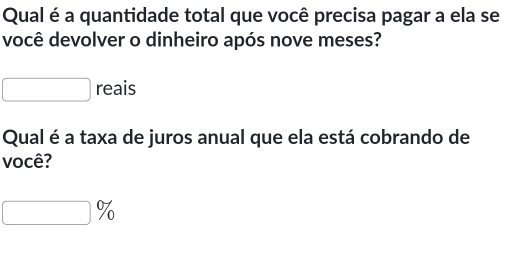 Qual é a quantidade total que você precisa pagar a ela se 
você devolver o dinheiro após nove meses? 
reais 
Qual é a taxa de juros anual que ela está cobrando de 
você?
%