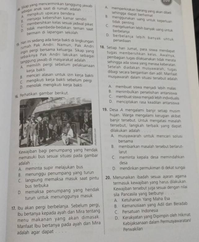 Sikap yang mencerminkan tanggung jawab
Shagai anak saat di rumah adalah
A. memperkirakan barang yang akan dibeli
A mengikuti upacara bendera
sehingga dapat berhemat
B. menggunakan uang untuk keperluan
s menjaga kebersihan kamar sendin
tidak penting
B membersihkan kelas sesuaï jadwal piket C. mengeluarkan lebih banyak uang untuk
∩ tidak membeda-bedakan teman saat
bermain di lapangan sekolah
berbelanja
D. berbelanja lebih banyak untuk
15. Hari ini sedang ada kerja bakti di lingkungan persediaan
rumah Pak Andri. Namun, Pak Andri 18, Setiap hari Jumat, para siswa mendapat
ngin pergi bersama keluarga. Sikap yang tugas membersihkan kelas Awalnya.
sebaıknya Pak Andri lakukan sebagai pembagian tugas dilaksanakan tidak merata
ranggung jawab di masyarakat adalah
sehingga ada siswa yang merasa keberatan.
A memilih pergi sebelum pelaksanaan Setelah diadakan musyawarah, tugas
kerja bakti
dibagi secara bergantian dan adil. Manfaat
8. mencari alasan untuk izin kerja bakti musyawarah dalam situasi tersebut adalah
mengikuti kerja bakti sebelum pergi
D menolak mengikuti kerja bakti A. membuat siswa menjadi lebih malas
atikan gambar berikut.
B. menimbulkan perselisihan antarsiswa
C. membuat siswa menjadi lebih individualis
D. menciptakan rasa keadilan antarsiswa
19. Desa A mengalami banjir setiap musim
hujan. Warga mengalami kerugian akibat
banjir tersebut. Untuk mengatasi masalah
tersebut, langkah terbaik yang dapat
dilakukan adalah
A. musyawarah untuk mencari solusi
bersama
B. membiarkan masalah tersebut berlarut-
Kewajiban bagi penumpang yang hendak
larut
memasuki bus sesuai situasi pada gambar C. meminta kepala desa memindahkan
adalah . desa
A. meminta supir melajukan bus D. mendirikan permukiman di dekat sungai
8. menunggu penumpang yang turun
C. langsung memaksa masuk saat pintu 20. Menunaikan ibadah sesuai ajaran agama
bus terbuka termasuk kewajiban yang harus dilakukan.
D. memaksa penumpang yang hendak Kewajiban tersebut juga sesuai dengan nilai
turun untuk menunggunya masuk sila Pancasila yang berbunyi
A. Ketuhanan Yang Maha Esa
17. Ibu akan pergi berbelanja. Sebelum pergi, B. Kemanusiaan yang Adil dan Beradab
lbu bertanya kepada ayah dan Mira tentang C. Persatuan Indonesia
menu makanan yang akan dimasak. D. Kerakyatan yang Dipimpin oleh Hikmat
Manfaat Ibu bertanya pada ayah dan Mira Kebijaksanaan dalam Permusyawaratan/
adalah agar dapat . . . . Perwakilan