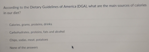 According to the Dietary Guidelines of America (DGA), what are the main sources of calories
in our diet?
Calories, grams, proteins, drinks
Carbohydrates, proteins, fats and alcohol
Chips, sodas, meat, potatoes
None of the answers