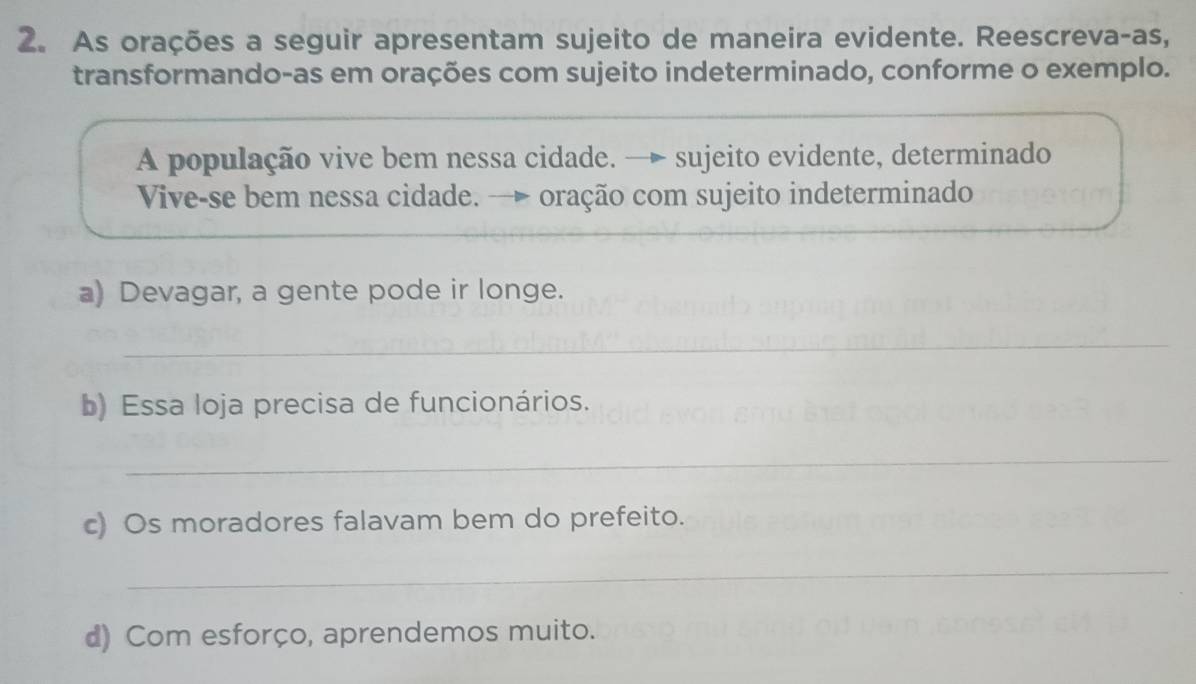 As orações a seguir apresentam sujeito de maneira evidente. Reescreva-as, 
transformando-as em orações com sujeito indeterminado, conforme o exemplo. 
A população vive bem nessa cidade. → sujeito evidente, determinado 
Vive-se bem nessa cidade. — oração com sujeito indeterminado 
a) Devagar, a gente pode ir longe. 
_ 
b) Essa loja precisa de funcionários. 
_ 
c) Os moradores falavam bem do prefeito. 
_ 
d) Com esforço, aprendemos muito.