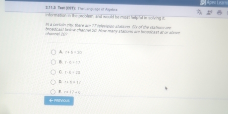 Apex Learn
2.11.3 Teet (CST): The Language of Algebra
information in the problem, and would be most helpful in solving it.
In a certain city, there are 17 television stations. Six of the stations are
channel 20? broadcast below channel 20. How many stations are broadcast at or above
A. t+6=20
B. f-6=17
C. t-6=20
D. t+6=17
E. t=17+6
←PREVIOUS